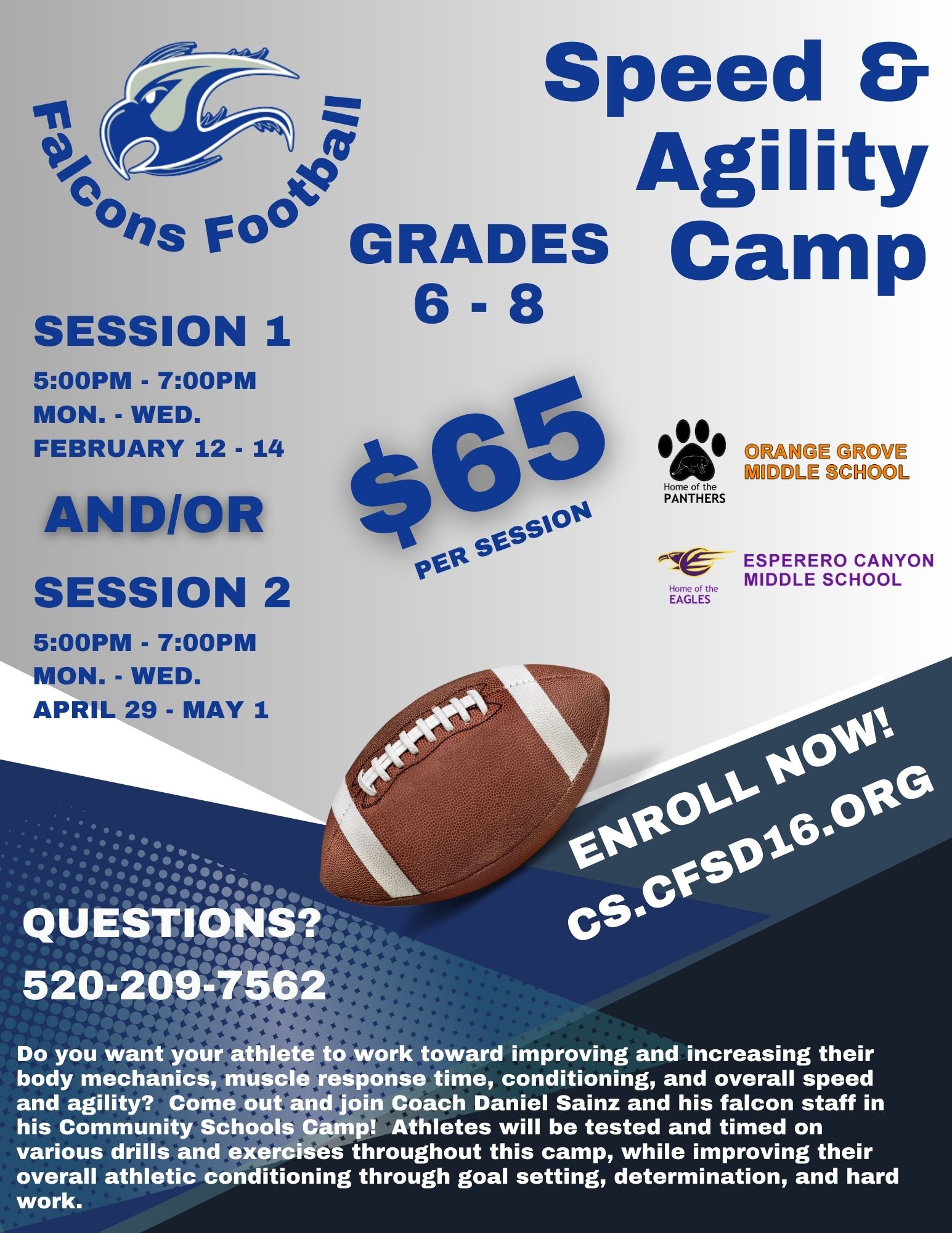 Image: Middle School Football Camp_2023-24 - Do you want your athlete to work toward improving and increasing their body mechanics, muscle response time, conditioning, and overall speed and agility?  Come out and join Coach Daniel Sainz and his falcon staff in his Community Schools Camp!  Athletes will be tested and timed on various drills and exercises throughout this camp, while improving their overall athletic conditioning through goal setting, determination, and hard work. Grades 6 - 8, Session 1 - 5:00pm - 7:00pm Mon. - Wed. February 12 - 14, Session 2 - 5:00pm - 7:00pm Mon. - Wed. April 29 - May 1, Enroll at cs.cfsd16.org, questions? Call 520-209-7562